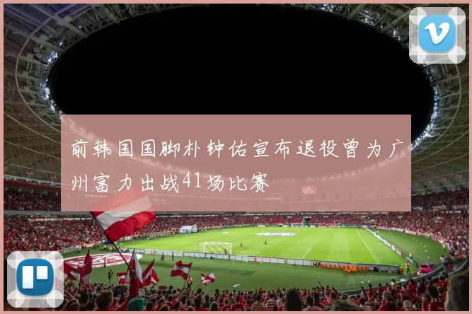 前韩国国脚朴钟佑宣布退役曾为广州富力出战41场比赛