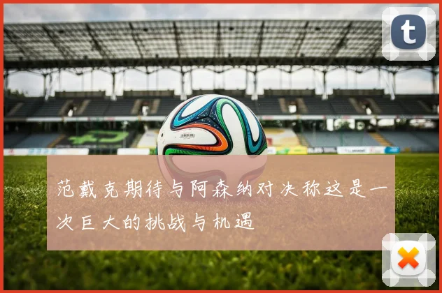 范戴克期待与阿森纳对决称这是一次巨大的挑战与机遇