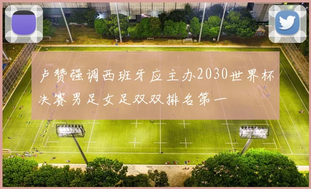 卢赞强调西班牙应主办2030世界杯决赛男足女足双双排名第一