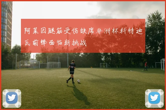阿莱因腿筋受伤缺席非洲杯科特迪瓦前锋面临新挑战