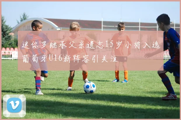 迷你罗继承父亲遗志15岁小将入选葡萄牙U16新阵容引关注