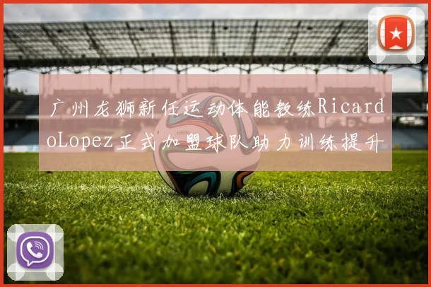 广州龙狮新任运动体能教练RicardoLopez正式加盟球队助力训练提升