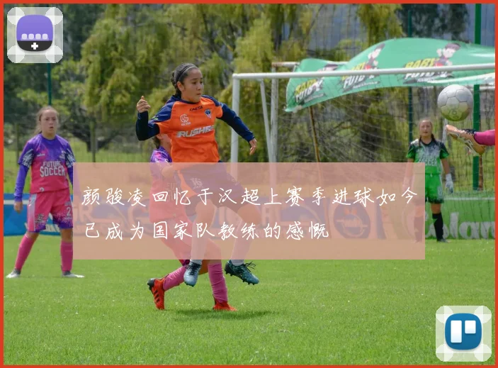 颜骏凌回忆于汉超上赛季进球如今已成为国家队教练的感慨