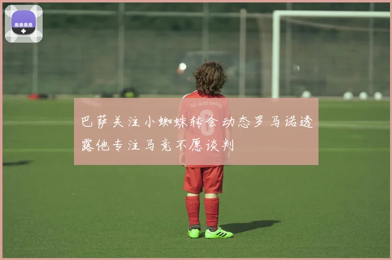 巴萨关注小蜘蛛转会动态罗马诺透露他专注马竞不愿谈判
