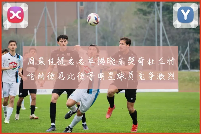 周最佳提名名单揭晓东契奇杜兰特伦纳德恩比德等明星球员竞争激烈