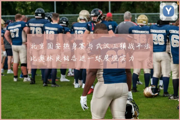 北京国安热身赛与武汉三镇战平法比奥林良铭各进一球展现实力