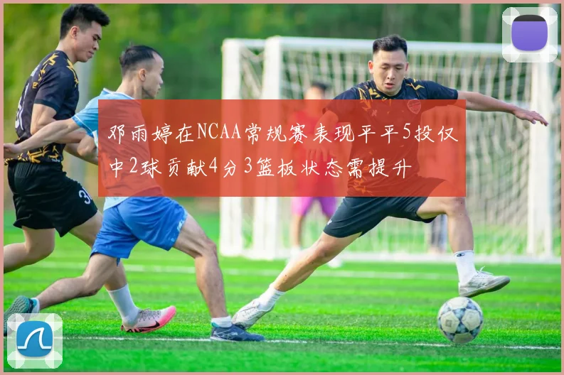 邓雨婷在NCAA常规赛表现平平5投仅中2球贡献4分3篮板状态需提升